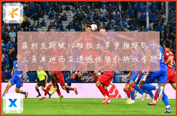 菲利克斯破门难救主罗中框球队十三负库迪西亚遗憾收场引热议专题观察