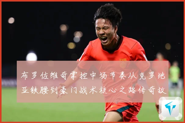 布罗佐维奇掌控中场节奏从克罗地亚铁腰到豪门战术核心之路传奇故事