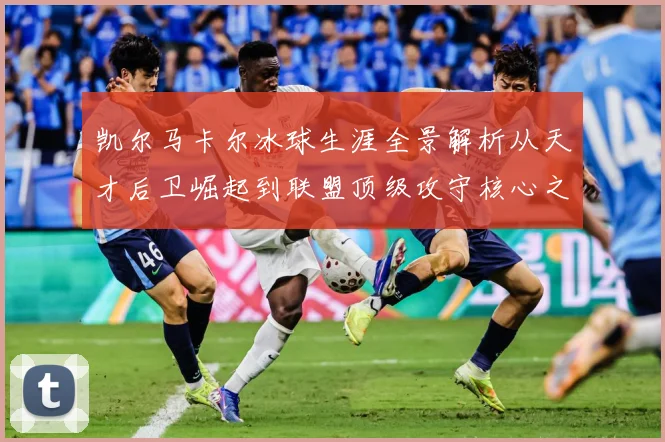 凯尔马卡尔冰球生涯全景解析从天才后卫崛起到联盟顶级攻守核心之路