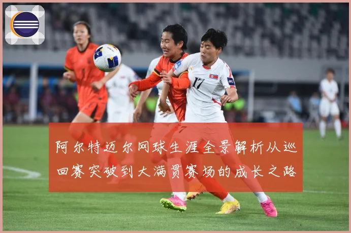阿尔特迈尔网球生涯全景解析从巡回赛突破到大满贯赛场的成长之路