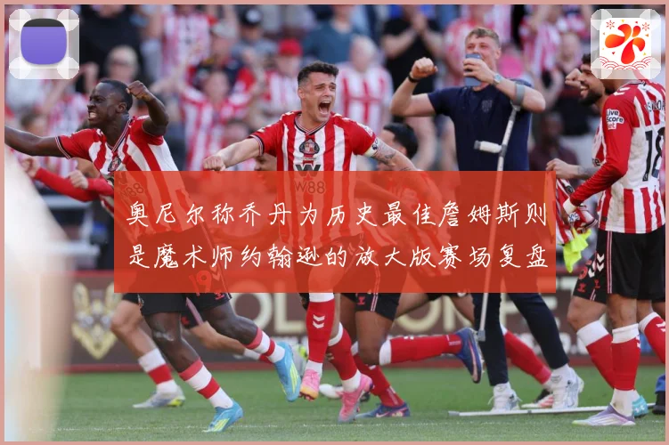奥尼尔称乔丹为历史最佳詹姆斯则是魔术师约翰逊的放大版赛场复盘