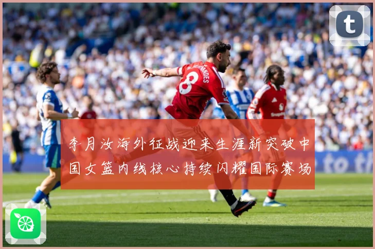 李月汝海外征战迎来生涯新突破中国女篮内线核心持续闪耀国际赛场