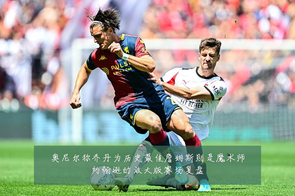 奥尼尔称乔丹为历史最佳詹姆斯则是魔术师约翰逊的放大版赛场复盘